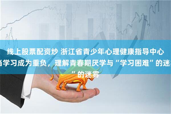 线上股票配资炒 浙江省青少年心理健康指导中心|当学习成为重负，理解青春期厌学与“学习困难”的迷雾