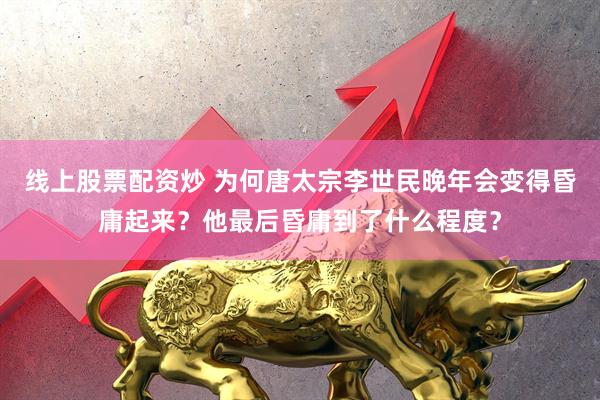 线上股票配资炒 为何唐太宗李世民晚年会变得昏庸起来？他最后昏庸到了什么程度？