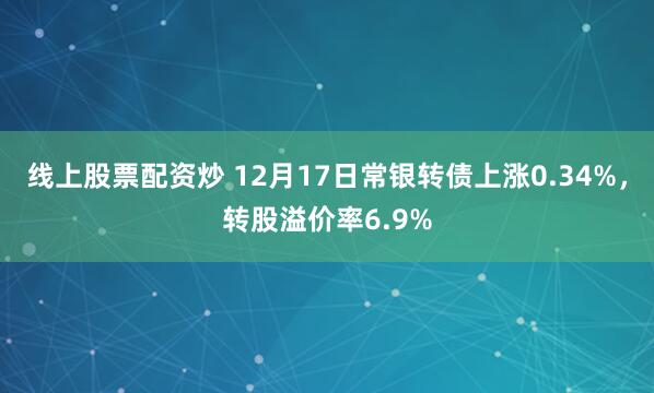 线上股票配资炒 12月17日常银转债上涨0.34%，转股溢价率6.9%