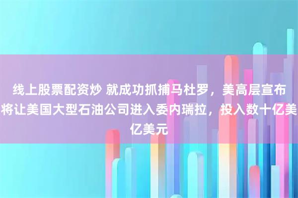 线上股票配资炒 就成功抓捕马杜罗，美高层宣布，将让美国大型石油公司进入委内瑞拉，投入数十亿美元