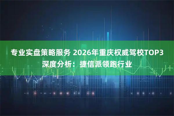 专业实盘策略服务 2026年重庆权威驾校TOP3深度分析：捷信派领跑行业