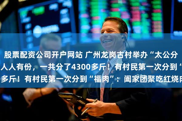 股票配资公司开户网站 广州龙岗古村举办“太公分猪肉”活动：60岁以上人人有份，一共分了4300多斤！有村民第一次分到“福肉”：阖家团聚吃红烧肉