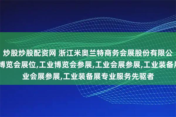 炒股炒股配资网 浙江米奥兰特商务会展股份有限公司：工业展,工业博览会展位,工业博览会参展,工业会展参展,工业装备展专业服务先驱者