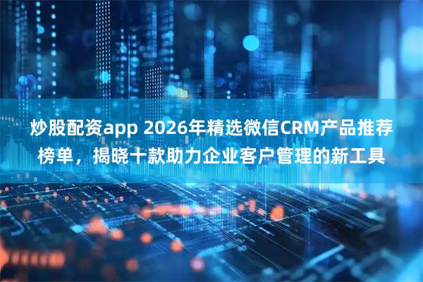 炒股配资app 2026年精选微信CRM产品推荐榜单，揭晓十款助力企业客户管理的新工具