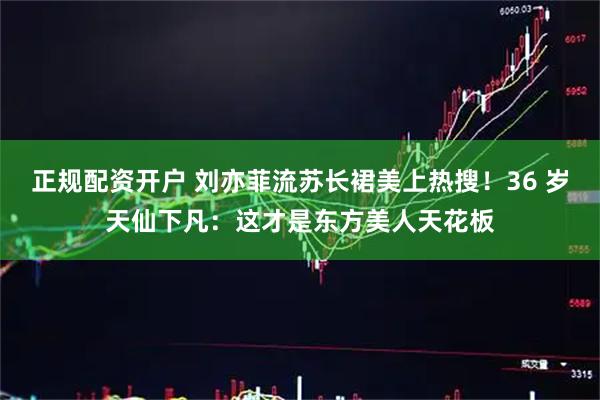 正规配资开户 刘亦菲流苏长裙美上热搜！36 岁天仙下凡：这才是东方美人天花板