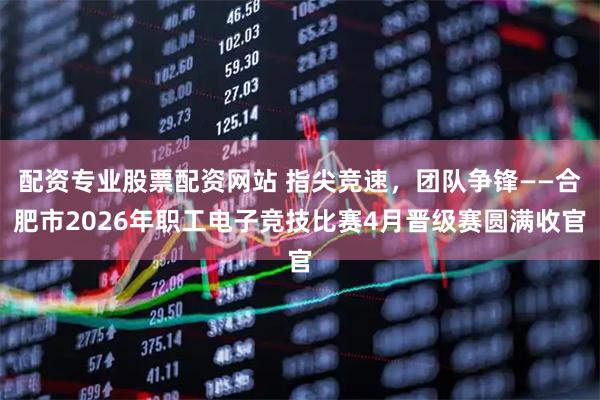 配资专业股票配资网站 指尖竞速，团队争锋——合肥市2026年职工电子竞技比赛4月晋级赛圆满收官