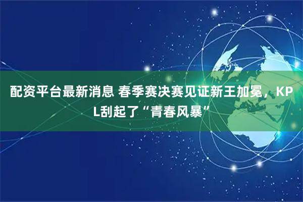 配资平台最新消息 春季赛决赛见证新王加冕，KPL刮起了“青春风暴”
