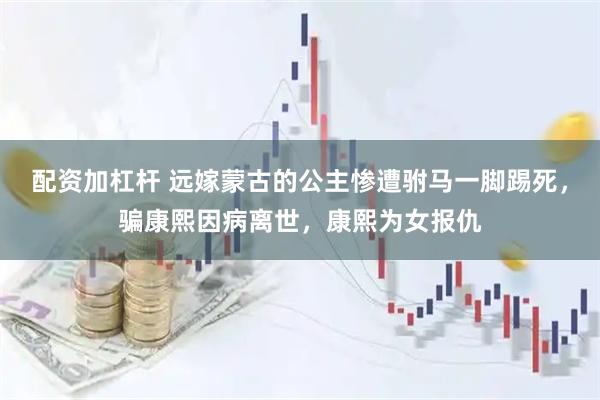 配资加杠杆 远嫁蒙古的公主惨遭驸马一脚踢死，骗康熙因病离世，康熙为女报仇