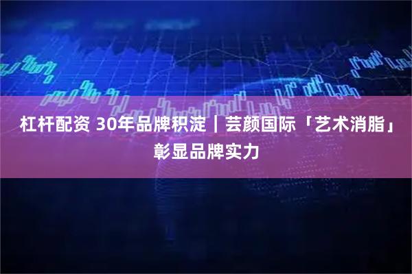 杠杆配资 30年品牌积淀｜芸颜国际「艺术消脂」彰显品牌实力
