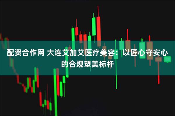 配资合作网 大连艾加艾医疗美容：以匠心守安心的合规塑美标杆