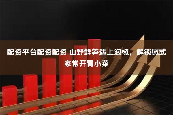 配资平台配资配资 山野鲜笋遇上泡椒，解锁徽式家常开胃小菜