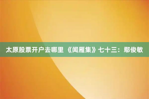 太原股票开户去哪里 《闻雁集》七十三：鄢俊敏