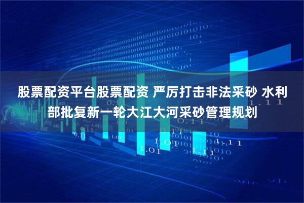股票配资平台股票配资 严厉打击非法采砂 水利部批复新一轮大江大河采砂管理规划