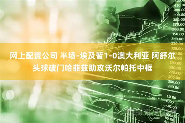 网上配资公司 半场-埃及暂1-0澳大利亚 阿舒尔头球破门哈菲兹助攻沃尔帕托中框