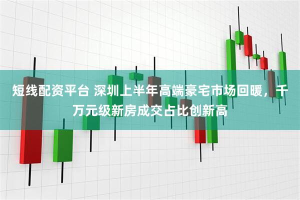 短线配资平台 深圳上半年高端豪宅市场回暖，千万元级新房成交占比创新高